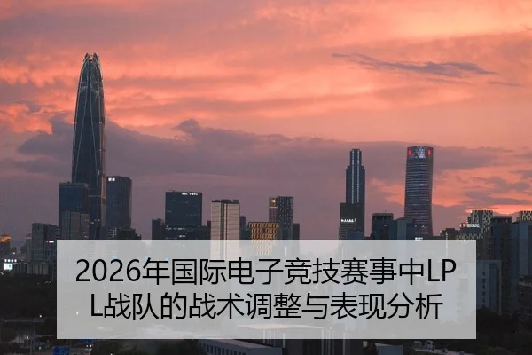 2026年国际电子竞技赛事中LPL战队的战术调整与表现分析