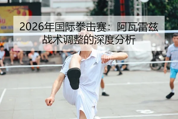 2026年国际拳击赛：阿瓦雷兹战术调整的深度分析