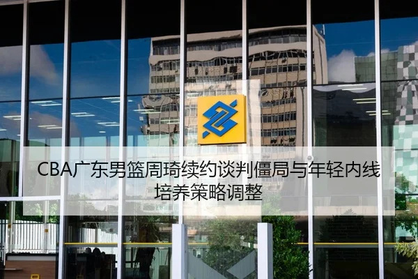 CBA广东男篮周琦续约谈判僵局与年轻内线培养策略调整